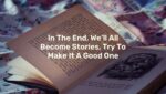 In The End, We’ll All Become Stories, Try To Make It A Good One