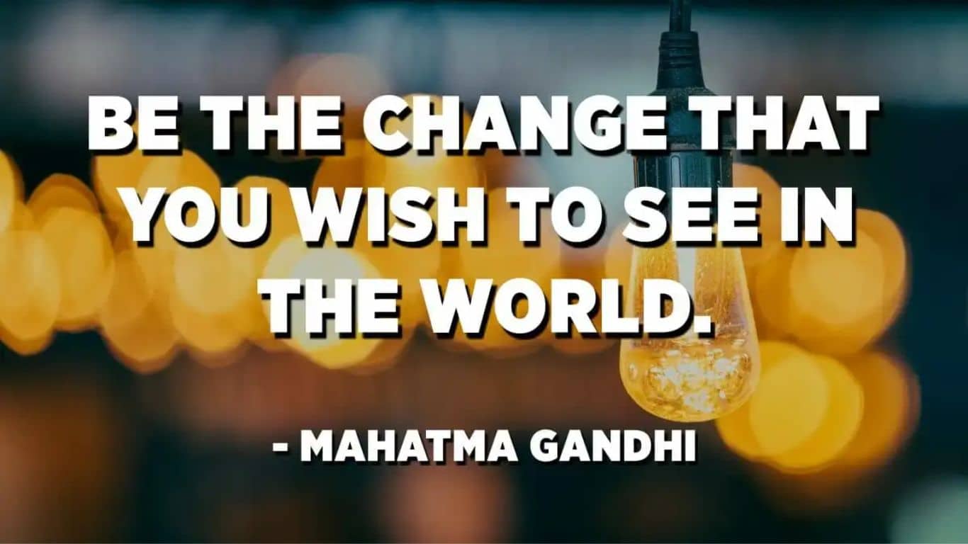 You must be the change you wish to see in the world - Mahatma Ghandi
