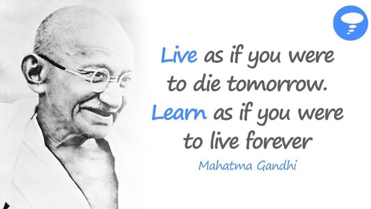 Live as if you were to die tomorrow. Learn as if you were to live forever - Mahatma Gandhi