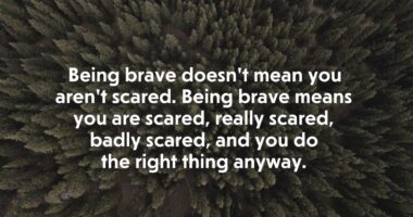 Being brave doesn’t mean you aren’t scared. Being brave means you are scared, really scared, badly scared, and you do the right thing anyway