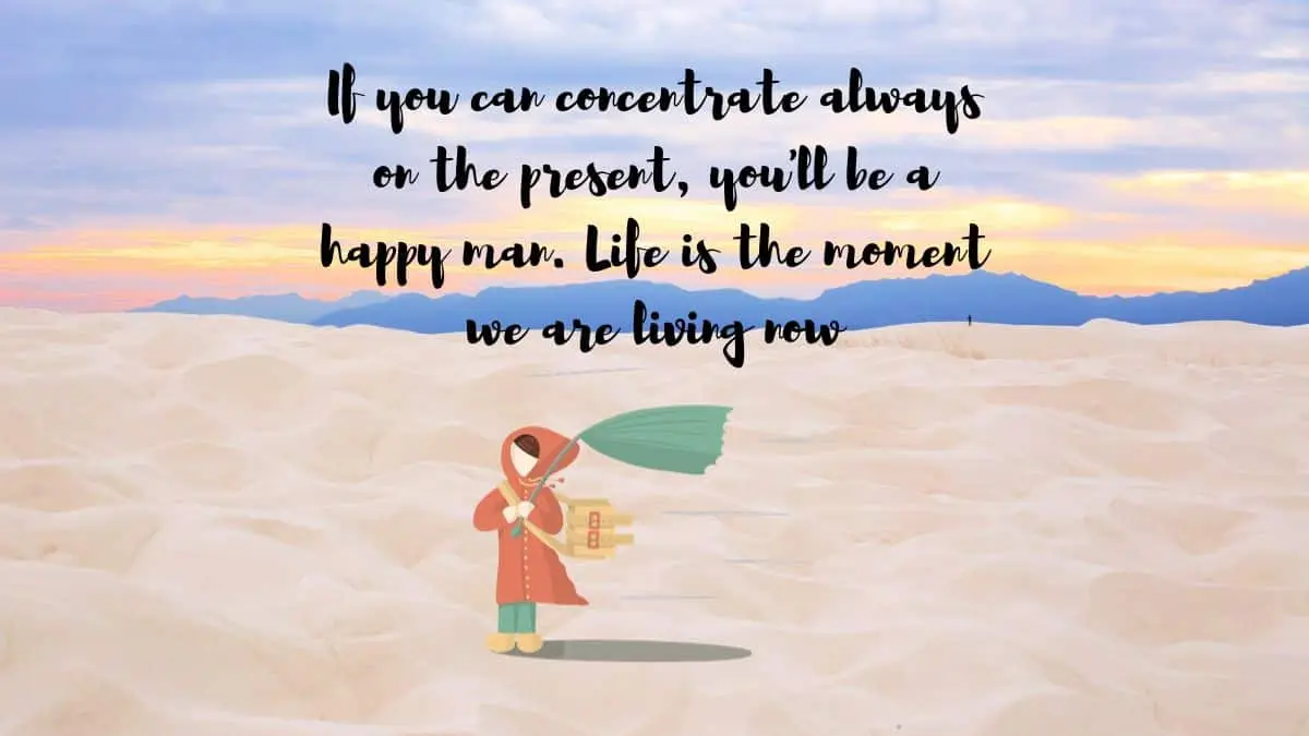 If you can concentrate always on the present, you’ll be a happy man. Life is the moment we are living now