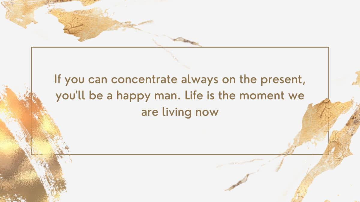 If you can concentrate always on the present, you'll be a happy man. Life is the moment we are living now