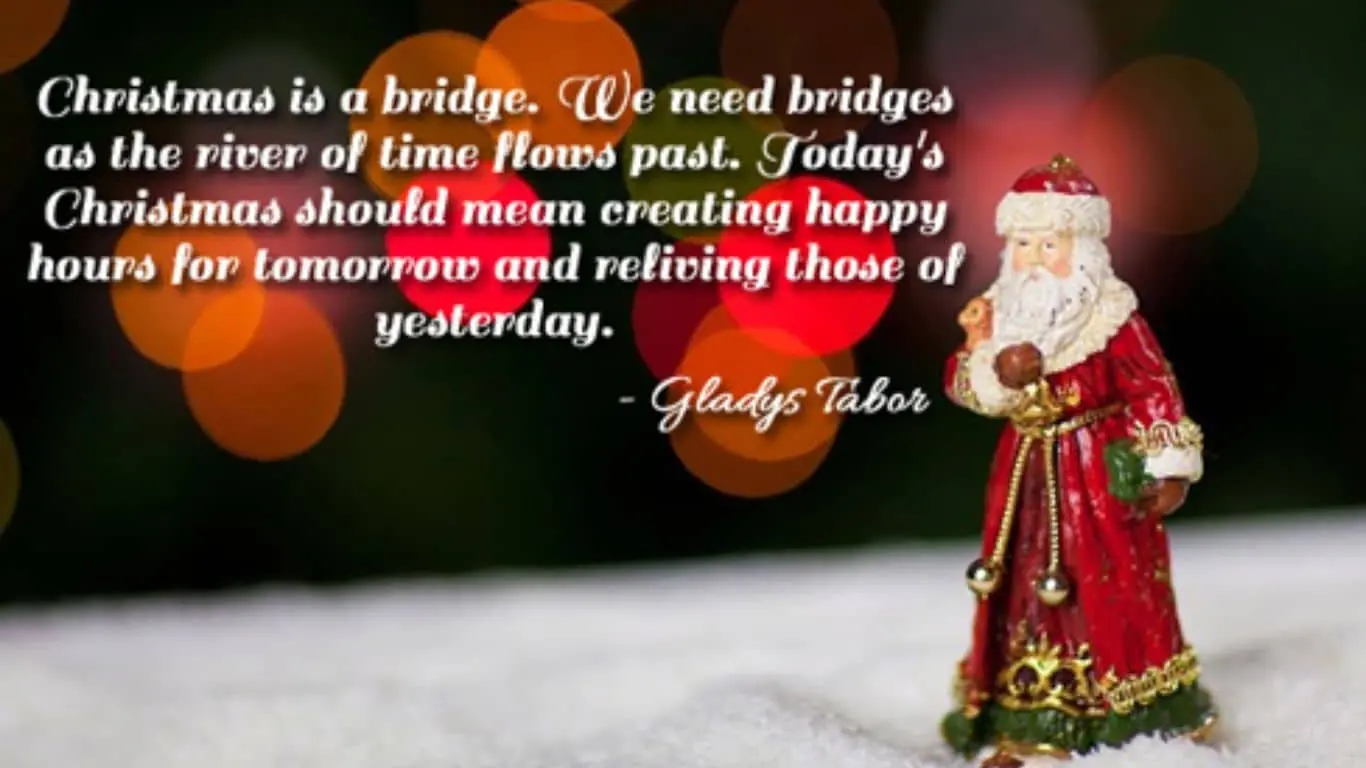 "Christmas is a bridge. We need bridges as the river of time flows past. Today's Christmas should mean creating happy hours for tomorrow and reliving those of yesterday." — Gladys Taber