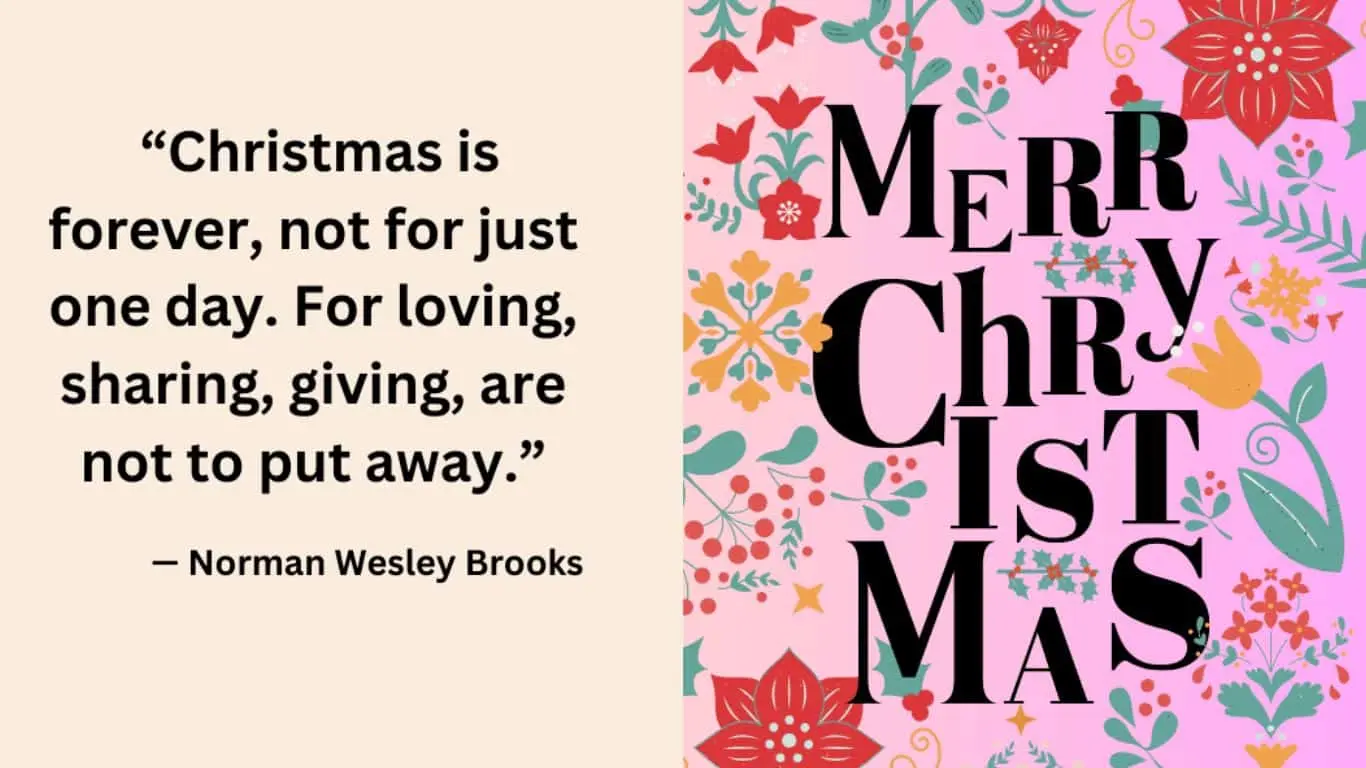 "Christmas is forever, not for just one day. For loving, sharing, giving, are not to put away." — Norman Wesley Brooks