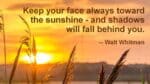 Keep your face always toward the sunshine, and shadows will fall behind you