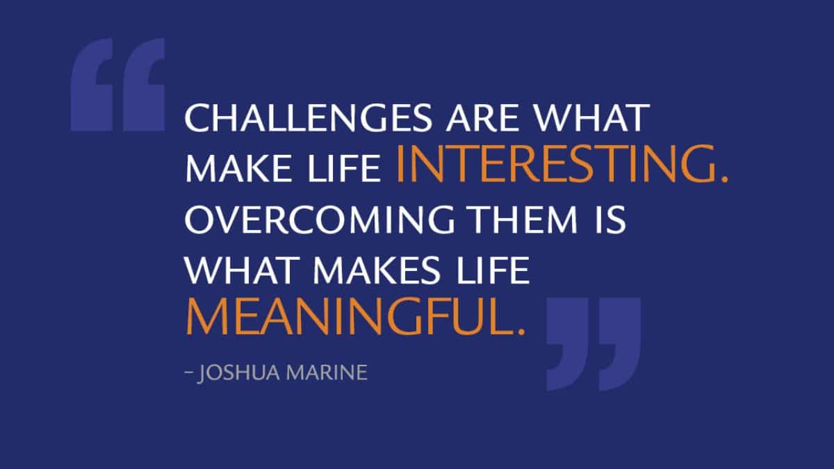 Challenges are what make life interesting. Overcoming them is what makes life meaningful