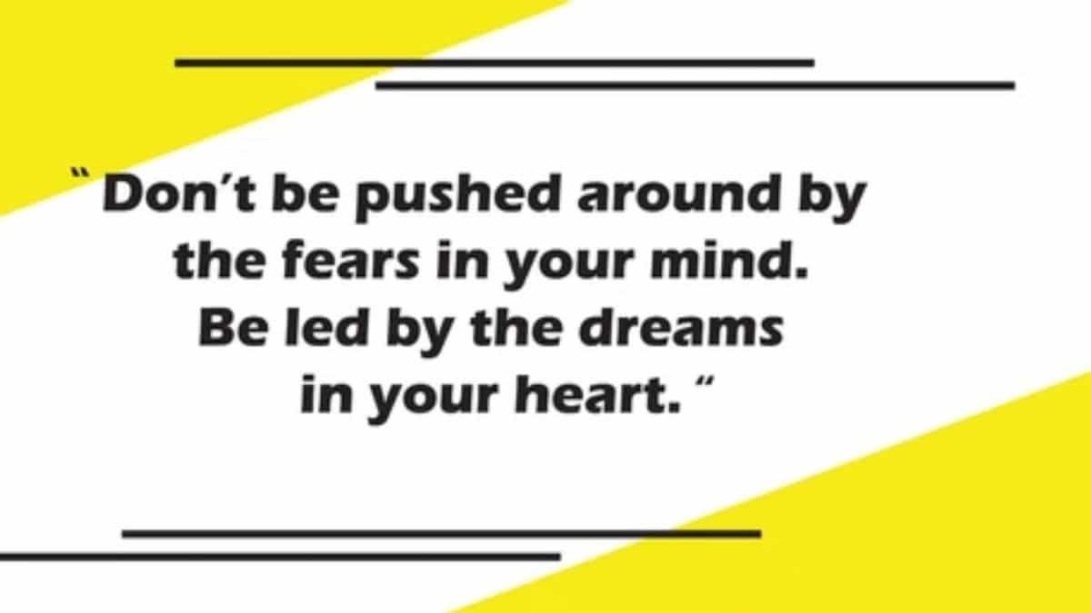 Don't be pushed around by the fears in your mind. Be led by the dreams in your heart.