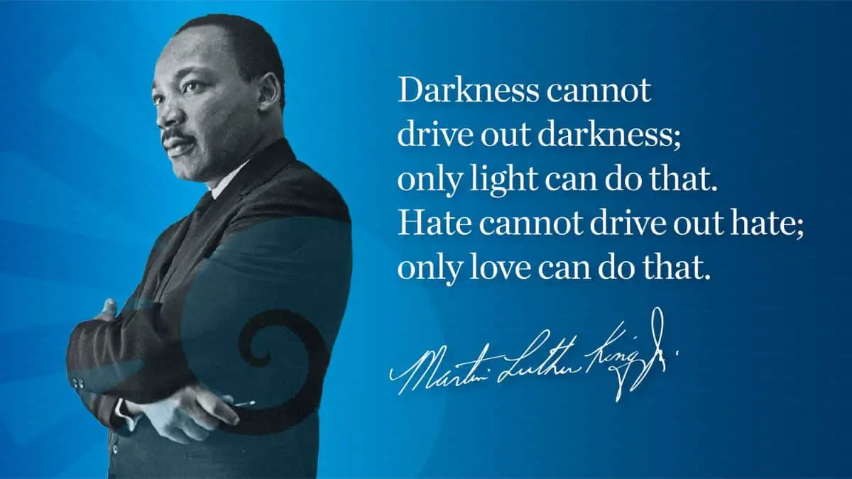 Darkness cannot drive out darkness: only light can do that. Hate cannot drive out hate: only love can do that.