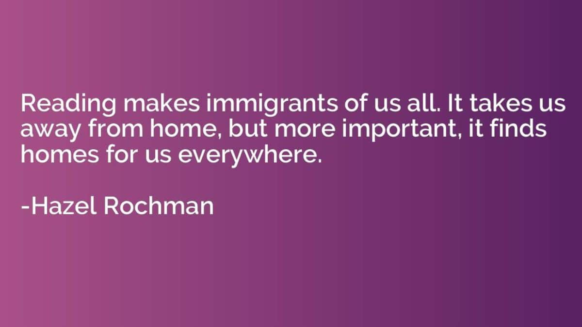 Reading makes immigrants of us all. It takes us away from home, but more important, it finds homes for us everywhere.